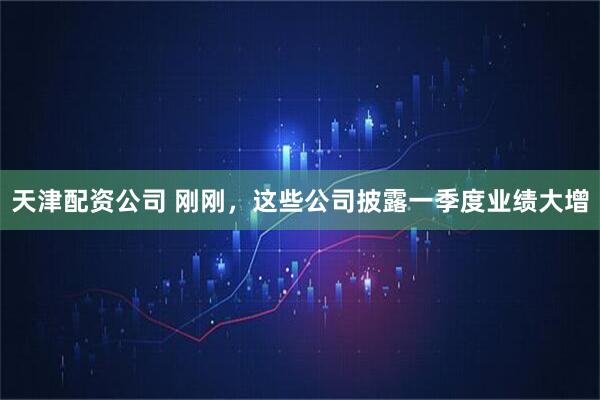 天津配资公司 刚刚，这些公司披露一季度业绩大增