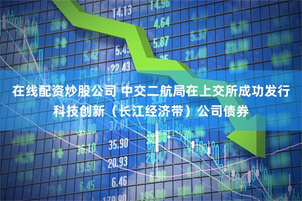 在线配资炒股公司 中交二航局在上交所成功发行科技创新（长江经济带）公司债券