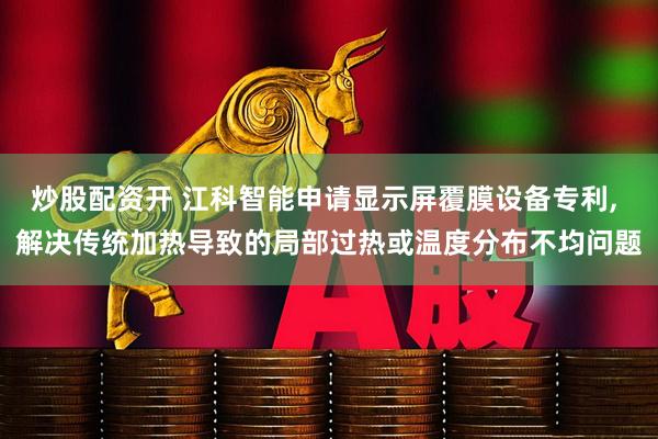 炒股配资开 江科智能申请显示屏覆膜设备专利, 解决传统加热导致的局部过热或温度分布不均问题