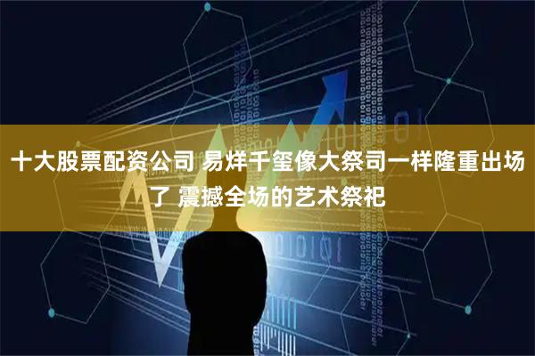 十大股票配资公司 易烊千玺像大祭司一样隆重出场了 震撼全场的艺术祭祀