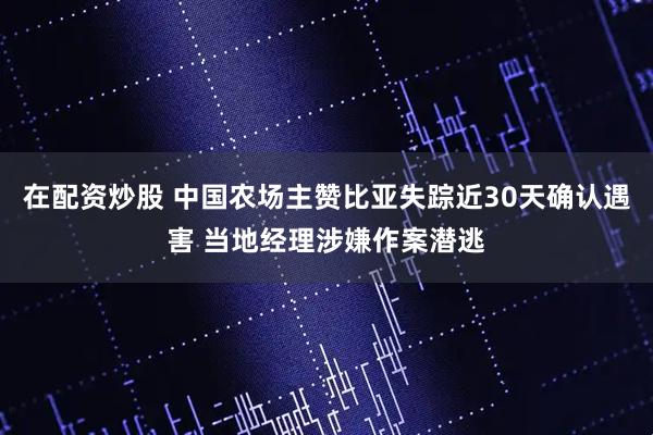 在配资炒股 中国农场主赞比亚失踪近30天确认遇害 当地经理涉嫌作案潜逃
