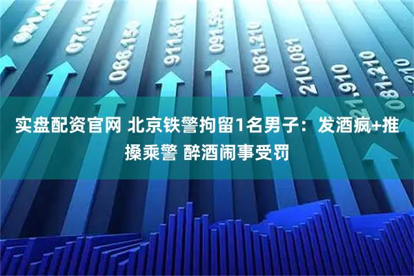 实盘配资官网 北京铁警拘留1名男子：发酒疯+推搡乘警 醉酒闹事受罚