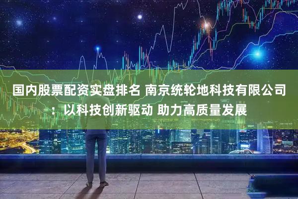 国内股票配资实盘排名 南京统轮地科技有限公司：以科技创新驱动 助力高质量发展