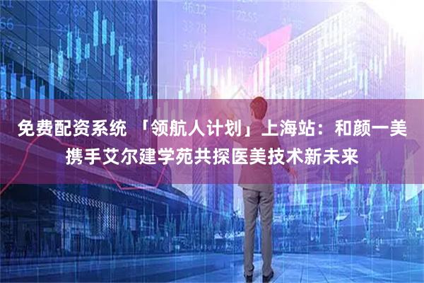 免费配资系统 「领航人计划」上海站：和颜一美携手艾尔建学苑共探医美技术新未来