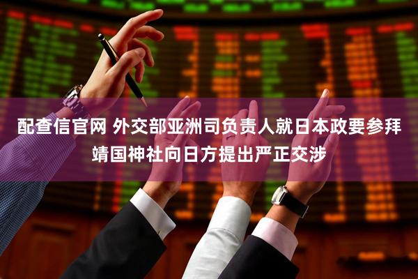 配查信官网 外交部亚洲司负责人就日本政要参拜靖国神社向日方提出严正交涉