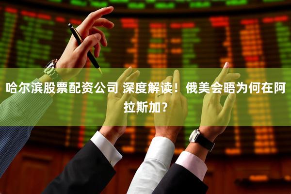 哈尔滨股票配资公司 深度解读！俄美会晤为何在阿拉斯加？