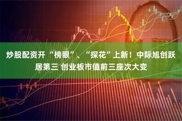 炒股配资开 “榜眼”、“探花”上新！中际旭创跃居第三 创业板市值前三座次大变