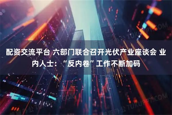 配资交流平台 六部门联合召开光伏产业座谈会 业内人士：“反内卷”工作不断加码