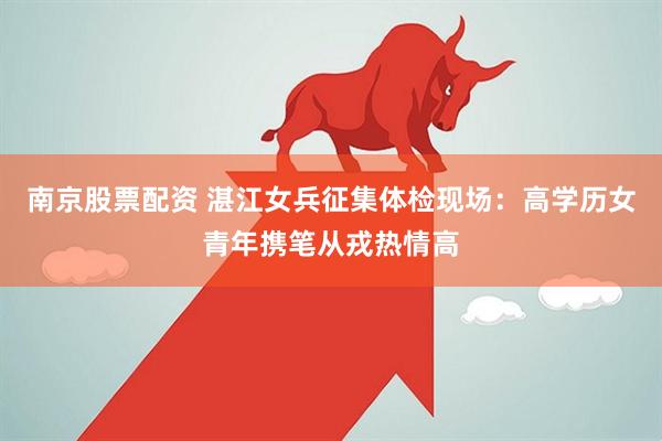 南京股票配资 湛江女兵征集体检现场：高学历女青年携笔从戎热情高