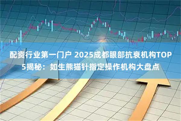 配资行业第一门户 2025成都眼部抗衰机构TOP5揭秘：如生熊猫针指定操作机构大盘点
