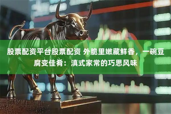 股票配资平台股票配资 外脆里嫩藏鲜香，一碗豆腐变佳肴：滇式家常的巧思风味