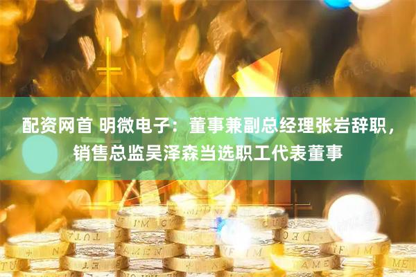 配资网首 明微电子：董事兼副总经理张岩辞职，销售总监吴泽森当选职工代表董事