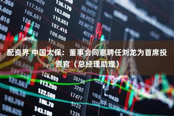 配资界 中国太保：董事会同意聘任刘龙为首席投资官（总经理助理）