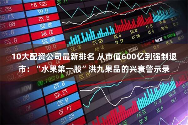 10大配资公司最新排名 从市值600亿到强制退市：“水果第一股”洪九果品的兴衰警示录