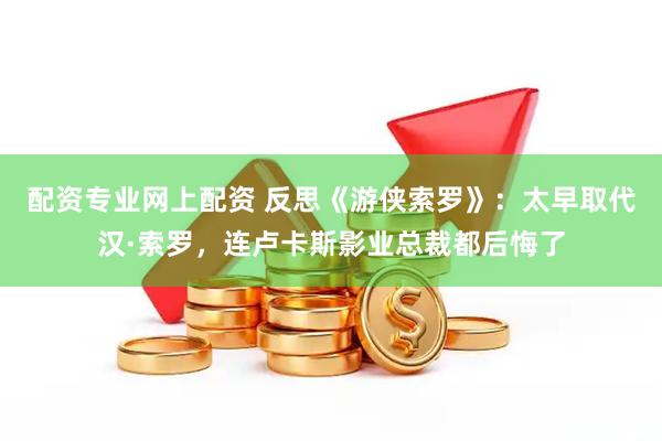 配资专业网上配资 反思《游侠索罗》：太早取代汉·索罗，连卢卡斯影业总裁都后悔了