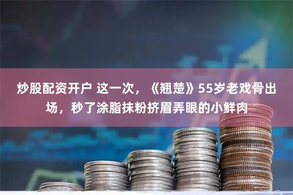 炒股配资开户 这一次，《翘楚》55岁老戏骨出场，秒了涂脂抹粉挤眉弄眼的小鲜肉